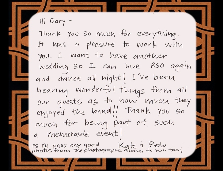 Hi Gary--Thank you somuch for everything. It was a pleasure to work with you. I want to have another wedding so I can hire RSO again and dance all night! I've been hearing wonderful things from all our guests as to how much they enjoyed the band!! Thank you so much for being part of such a memorable event!