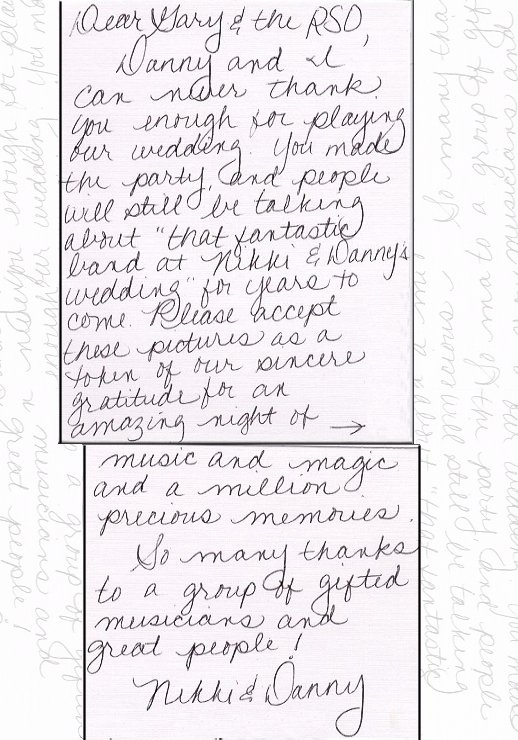 Dear Gary and the RSO, Danny and I can never thank you enough for playing our wedding. YOu made the party, and people will still be talking about 'that fantastic band at Nikki and Danny's wedding' for years to come. Please accept these pictures as a token of our sincere gratitude for an amazing night of music and magic and a million precious memories.
